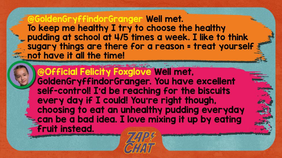 Zapchat replies: GoldenGryffindorGranger: Well met,  To keep me healthy I try to choose the healthy pudding at school at 4/5 times a week. I like to think sugary things are there for a reason= treat yourself not have it all the time! Official Felicity Foxglove: Well met, GoldenGryffindorGranger. You have excellent self-control! I\u2019d be reaching for the biscuits every day if I could! You\u2019re right though, choosing to eat an unhealthy pudding everyday can be a bad idea. I love mixing it up by eating fruit instead.