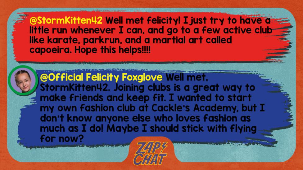 Zapchat replies: StormKitten42: Well met felicity! I just try to have a little run whenever I can, and go to a few active club like karate, parkrun, and a martial art called capoeira. Hope this helps!!!! Official Felicity Foxglove: Well met, StormKitten42. Joining clubs is a great way to make friends and keep fit. I wanted to start my own fashion club at Cackle\u2019s Academy, but I don\u2019t know anyone else who loves fashion as much as I do! Maybe I should stick with flying for now?