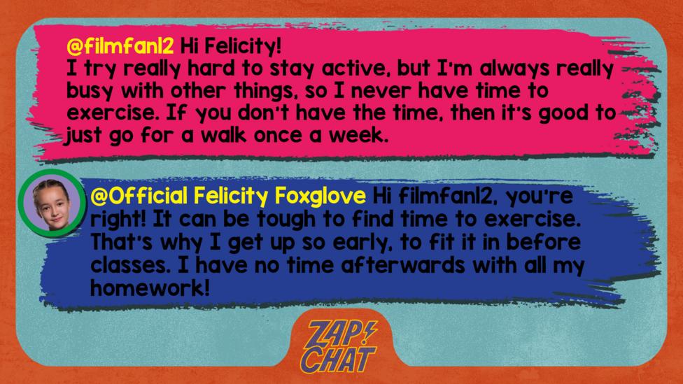 Zapchat replies: filmfan12: Hi Felicity! I try really hard to stay active, but I'm always really busy with other things, so I never have time to exercise. If you don't have the time, then it's good to just go for a walk once a week. Official Felicity Foxglove: Hi filmfan12, you\u2019re right! It can be tough to find time to exercise. That\u2019s why I get up so early, to fit it in before classes. I have no time afterwards with all my homework!