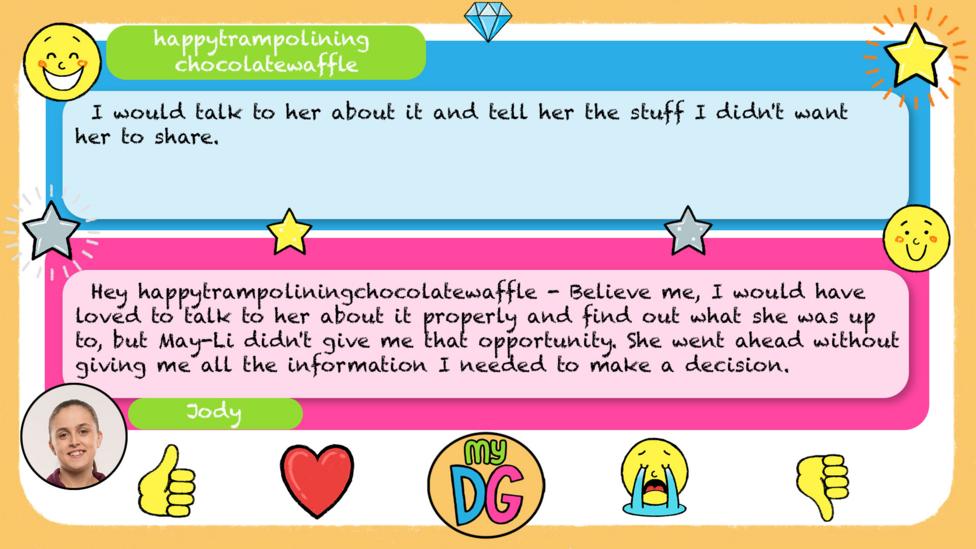 happytrampoliningchocolatewaffle's comment: I would talk to her about it and tell her the stuff I didn't want her to share, Jody's reply: Believe me, I would have loved to talk to her about it properly and find out what she was up to, but May-Li didn't give me that opportunity. She went ahead without giving me all the information I needed to make a decision.