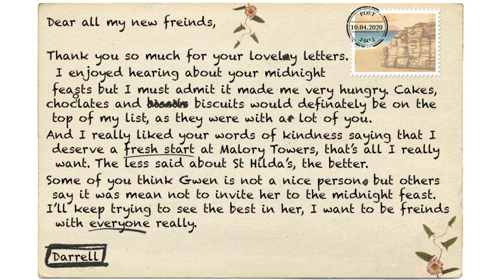 Text reads - Dear all my new freinds,   Thank you so much for your lovely letters. I enjoyed hearing about your midnight feasts but I must admit it made me very hungry. Cakes, chocolates and biscuits would definately be on the top my list, as they were with a lot of you.  And I really apreciate liked your words of kindness saying that I deserve a fresh start at Malory Towers, that\u2019s all I really want. The less said about St Hilda\u2019s, the better. Some of you think Gwen is not a nice person but others say it was mean not to invite her to the midnight feast. I\u2019ll keep trying to see the best in her, I want to be freinds with everyone really.   Darrell.