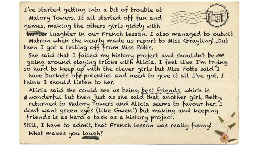 Darrells letter reads - I\u2019ve started getting into a bit of trouble at Malory Towers. It all started off fun and games, making the others girls giddy with larfter luaghter in our French lesson. I also managed to outwit Matron when she nearly made us report to Miss Grayling!...but then I got a telling off from Miss Potts. She said that I failed my history project and shouldn\u2019t be going around playing tricks with Alicia. I feel like I\u2019m trying so hard to keep up with the clever girls but Miss Potts said I have buckets of potentiel and need to give it all I\u2019ve got. I think I should listen to her. Alicia said she could see us being best friends, which is wonderful but then just as she said that, another girl, Betty, returned to Malory Towers and Alicia seems to favour her. I don\u2019t want green eyes (like Gwen!) but making and keeping friends is as hard a task as a history project.  Still, I have to admit, that French lesson was really funny! What makes you laugh?.