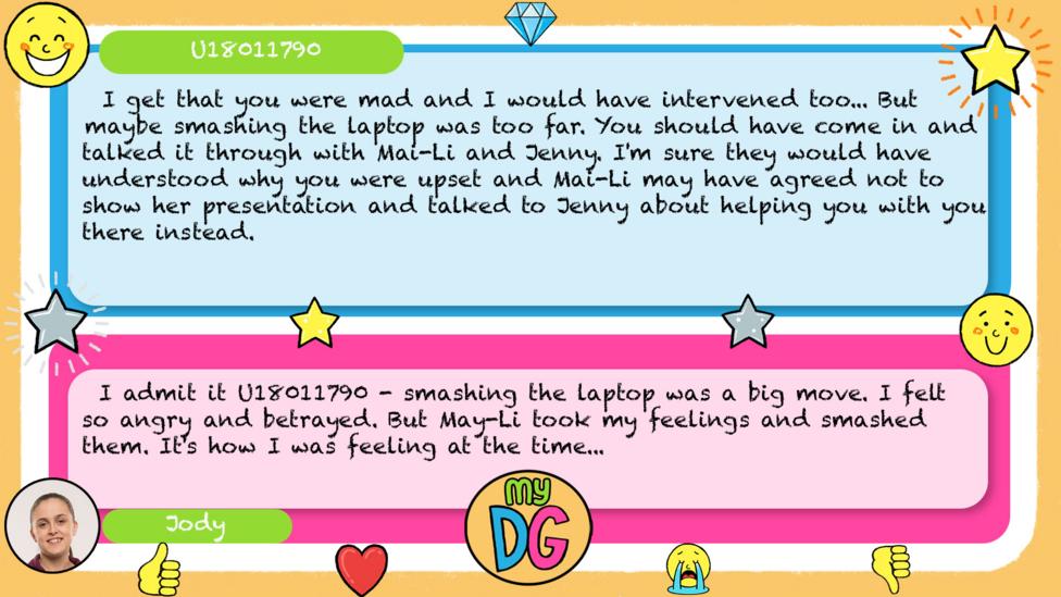 U18011790's comment: I get that you were mad and i would have intervened too... But maybe smashing the laptop was too far. You should have come in and talked it through with mai li and jenny. I'm sure they would have understood why you were upset and mai li may have agreed not to show her presentation and talked to jenny about helping you with you there instead. Jody's reply: I admit it U18011790 - smashing the laptop was a big move. I felt so angry and betrayed. But May-Li took my feelings and smashed them. It's how I was feeling at the time.