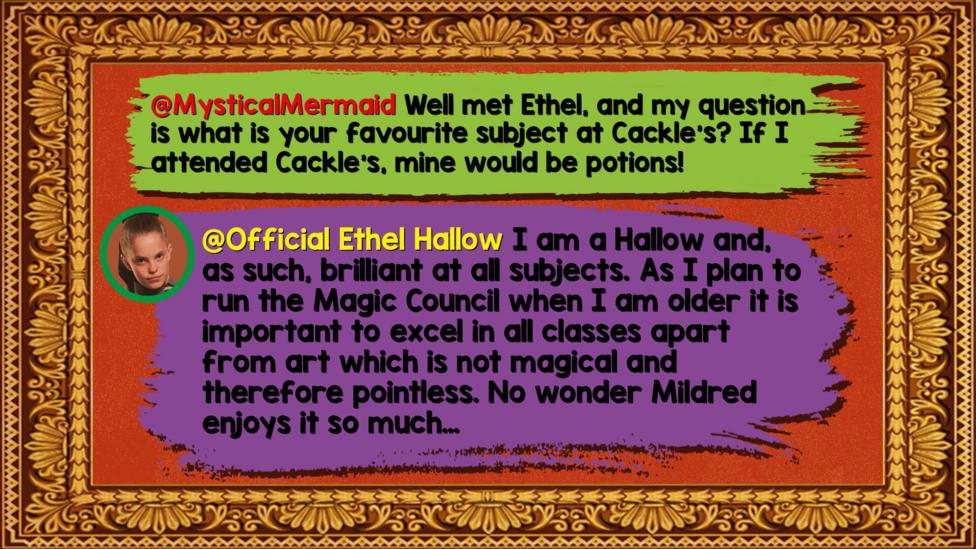 Ethel's Hallowed Halls Zapchat replies: MysticalMermaid: Well met Ethel, and my question is what is your favourite subject at Cackle's? If I attended Cackle's, mine would be potions!  Official Ethel Hallow: I am a Hallow and, as such, brilliant at all subjects. As I plan to run the Magic Council when I am older it is important to excel in all classes apart from art which is not magical and therefore pointless. No wonder Mildred enjoys it so much\u2026