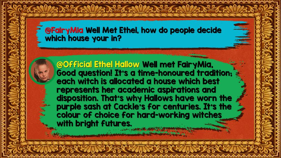 Ethel's Hallowed Halls Zapchat replies: FairyMia: Well Met Ethel, How do people decide which house your in? Official Ethel Hallow: Well met FairyMia, Good question! It\u2019s a time-honoured tradition; each witch is allocated a house which best represents her academic aspirations and disposition. That\u2019s why Hallows have worn the purple sash at Cackle\u2019s for centuries. It\u2019s the colour of choice for hard-working witches with bright futures.