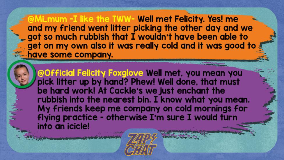 Zapchat replies: Mi_mum -I like the TWW- : Well met Felicity. Yes! me and my friend went litter picking the other day and we got so much rubbish that I wouldn't have been able to get on my own also it was really cold and it was good to have some company.  Felicity: Well met Mi_mum -I like the TWW-. You mean you pick litter up by hand? Phew! Well done, that must be hard work! At Cackle\u2019s we just enchant the rubbish into the nearest bin. I know what you mean. My friends keep me company on cold mornings for flying practice - otherwise I\u2019m sure I would turn into an icicle!