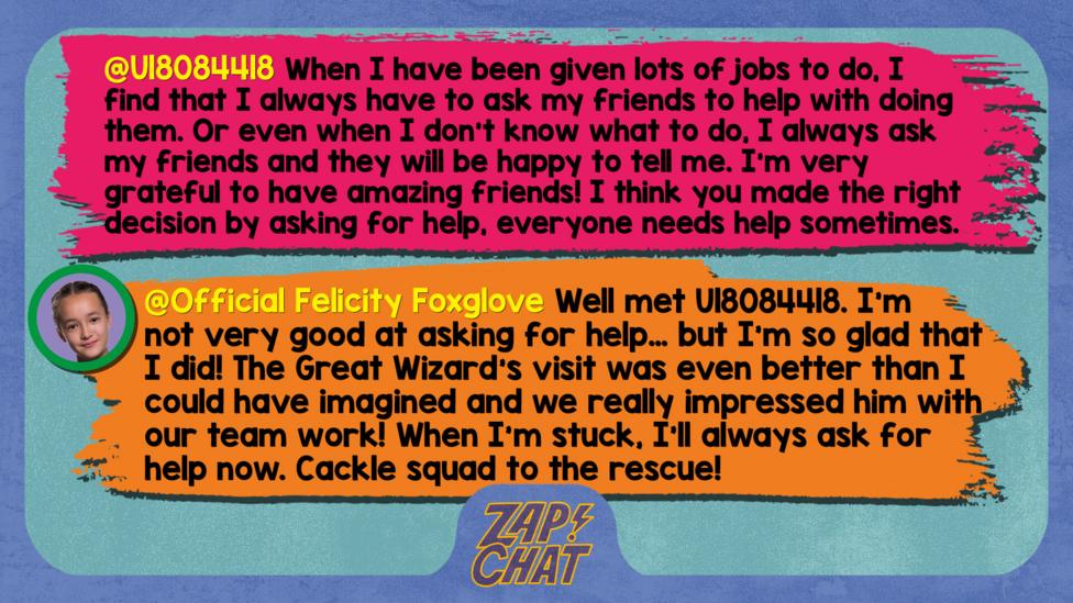 Zapchat replies: U18084418: When I have been given lots of jobs to do, I find that I always have to ask my friends to help with doing them. Or even when I don't know what to do, I always ask my friends and they will be happy to tell me. I'm very grateful to have amazing friends! PS- I think you made the right decision by asking for help, everyone needs help sometimes.  Felicity: Well met U18084418. I\u2019m not very good at asking for help\u2026 but I\u2019m so glad that I did! The Great Wizard\u2019s visit was even better than I could have imagined and we really impressed him with our team work! When I\u2019m stuck, I\u2019ll always ask for help now. Cackle squad to the rescue!