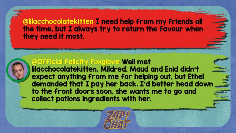 Zapchat replies: lilacchocolatekitten: I need help from my friends all the time, but I always try to return the favour when they need it most. Felicity: Well met lilacchocolatekitten. Mildred, Maud and Enid didn\u2019t expect anything from me for helping me out, but Ethel demanded that I pay her back. I\u2019d better head down to the front doors soon, she wants me to go and collect potions ingredients with her.