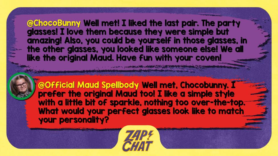 Zapchat replies: ChocoBunny: Well met Maud! I liked the last pair. The party glasses! I love them because they were simple but amazing! Also, you could be yourself in those glasses, in the other glasses, you looked like someone else! We all like the original Maud. Have fun with your coven!  Maud: Well met, Chocobunny. I prefer the original Maud too! I like a simple style with a little bit of sparkle, nothing too over-the-top. What would your perfect glasses look like to match your personality?