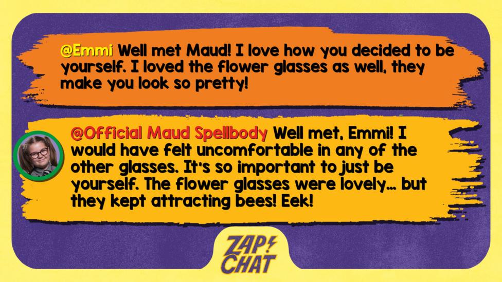 Zapchat replies: Emmi: Well met Maud! I love how you decided to be yourself. I loved the flower glasses as well, they make you look so pretty!  Maud: Well met, Emmi! I would have felt uncomfortable in any of the other glasses. It\u2019s so important to just be yourself. The flower glasses were lovely\u2026 but they kept attracting bees! Eek!