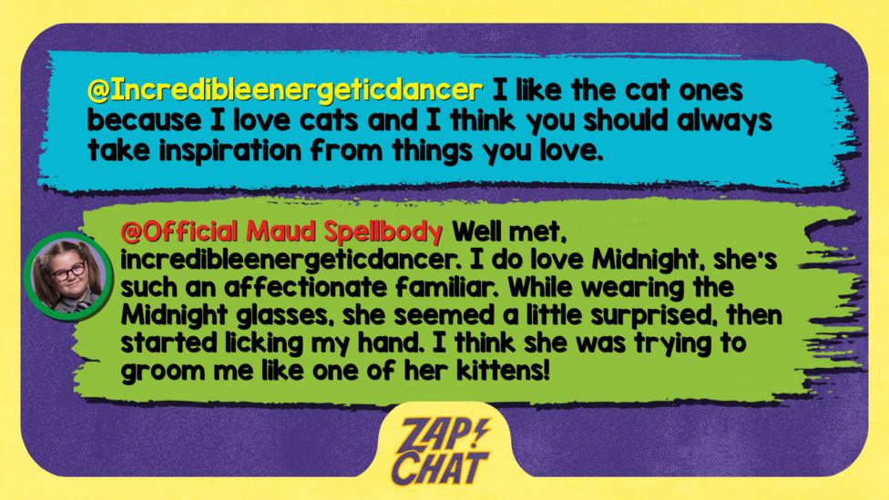 Zapchat replies: Incredibleenergeticdancer: I like the cat ones because I love cats and I think you should always take inspiration from things you love.  Maud: Well met, incredibleenergeticdancer. I do love Midnight, she\u2019s such an affectionate familiar. While wearing the Midnight glasses, she seemed a little surprised, then started licking my hand. I think she was trying to groom me like one of her kittens!