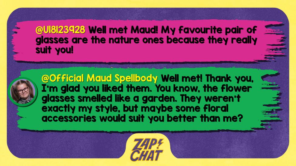 Zapchat replies: U18123928: Well met Maud! My favourite pair of glasses are the nature ones because they really suit you!  Maud: Well met! Thank you, I\u2019m glad you liked them. You know, the flower glasses smelled like a garden. They weren\u2019t exactly my style, but maybe some floral accessories would suit you better than me?