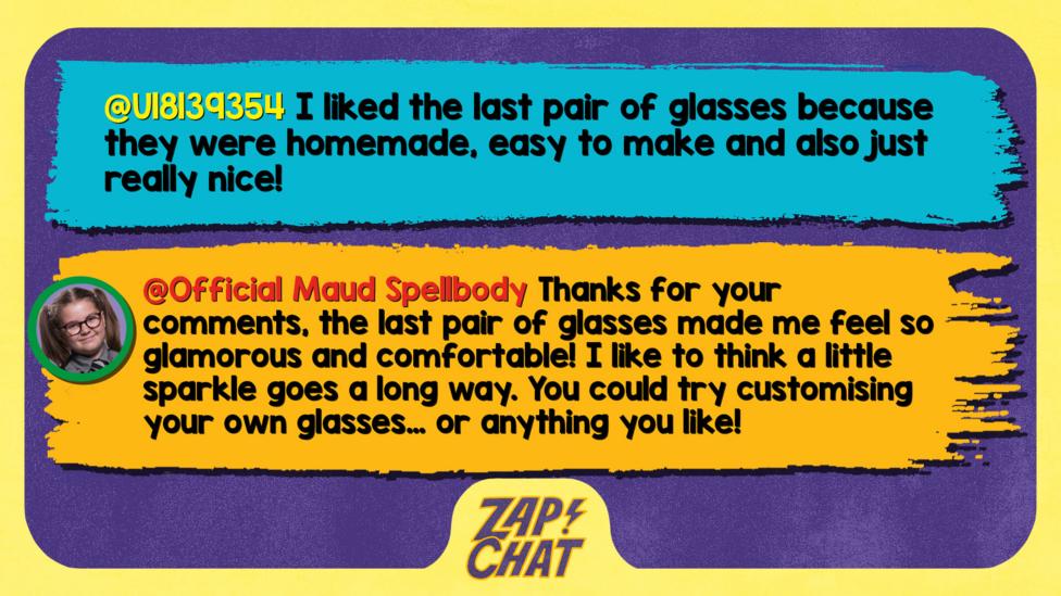 Zapchat replies: U18139354: I liked the last pair of glasses because they were homemade, easy to make and also just really nice!  Maud: Well met! Thanks for your comments, the last pair of glasses made me feel so glamorous and comfortable! I like to think a little sparkle goes a long way. You could try customising your own glasses\u2026 or anything you like!