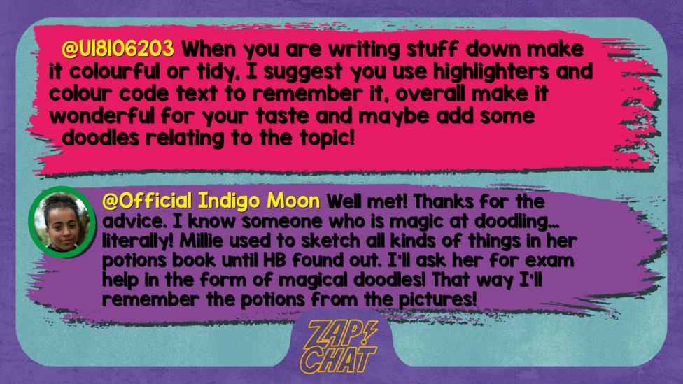 U18106203 comment reads When you are writing stuff down make it colourful or tidy, I suggest you use highlighters and colour code text to remember it, overall make it wonderful for your taste and maybe add some doodles relating to the topic!  Indigo Moon reply reads Well met! Thanks for the advice. I know someone who is magic at doodling\u2026 literally! Millie used to sketch all kinds of things in her potions book until HB found out. I\u2019ll ask her for exam help in the form of magical doodles! That way I\u2019ll remember the potions from the pictures!