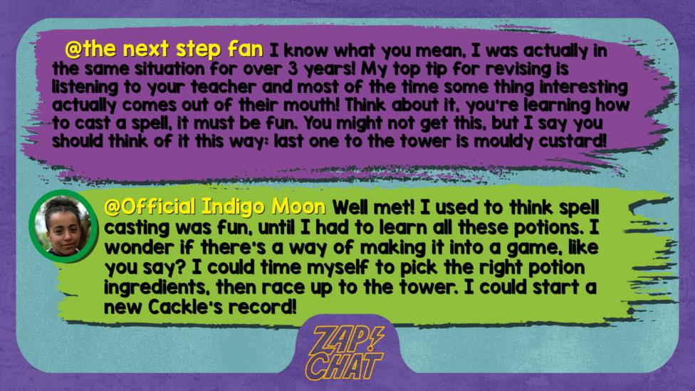 the next step fan comment reads I know what you mean, I was actually in the same situation for over 3 years! My top tip for revising is listening to your teacher and most of the time some thing interesting actually comes out of their mouth! Think about it, you\u2019re learning how to cast a spell, it must be fun. You might not get this, but I say you should think of it this way: last one to the tower is mouldy custard!  Indigo Moon reply reads Well met! I used to think spell casting was fun, until I had to learn all these potions. I wonder if there\u2019s a way of making it into a game, like you say? I could time myself to pick the right potion ingredients, then race up to the tower. I could start a new Cackle\u2019s record!