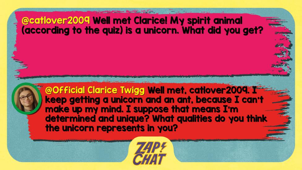 catlover2009: Well met Clarice! My spirit animal (according to the quiz) is a unicorn. What did you get? Clarice: Well met, catlover2009. I keep getting a unicorn and an ant, because I can\u2019t make up my mind. I suppose that means I\u2019m determined and unique? What qualities do you think the unicorn represents in you?