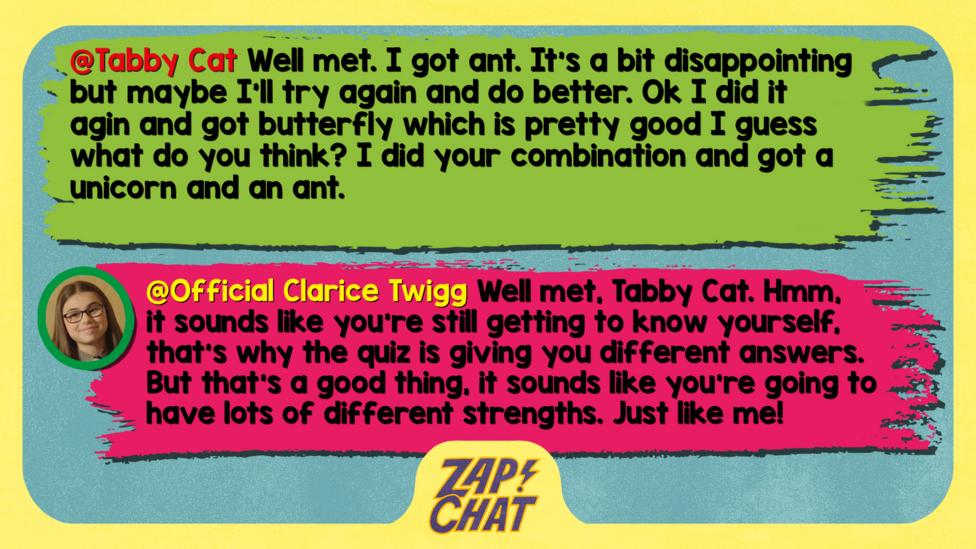 Tabby Cat: Well met. I got ant. It's a bit disappointing but maybe I'll try again and do better. Ok I did it agin and got butterfly which is pretty good I guess what do you think? I did your combination and got a unicorn and an ant. Clarice: Well met, Tabby Cat. Hmm, it sounds like you're still getting to know yourself, that's why the quiz is giving you different answers. But that's a good thing, it sounds like you're going to have lots of different strengths. Just like me!'