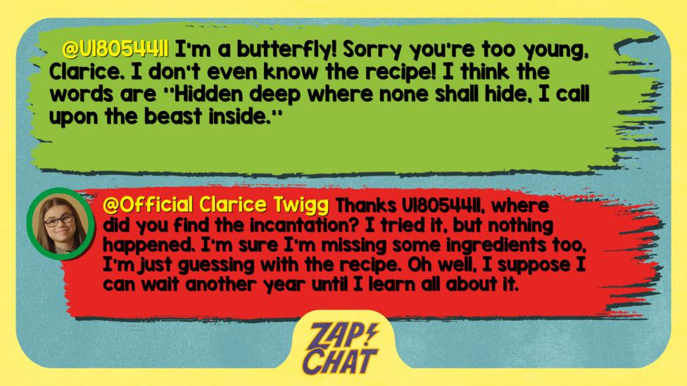 U18054411: I'm a butterfly! Sorry you're too young, Clarice. I don't even know the recipe! I think the words are ''Hidden deep where none shall hide, I call upon the beast inside.'' Clarice: Thanks U18054411, where did you find the incantation? I tried it, but nothing happened. I\u2019m sure I\u2019m missing some ingredients too, I\u2019m just guessing with the recipe. Oh well, I suppose I can wait another year until I learn all about it.