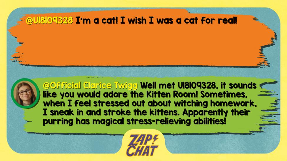 U18109328: I'm a cat! I wish I was a cat for real! Clarice: Well met U18109328, it sounds like you would adore the Kitten Room! Sometimes, when I feel stressed out about witching homework, I sneak in and stroke the kittens. Apparently their purring has magical stress-relieving abilities!