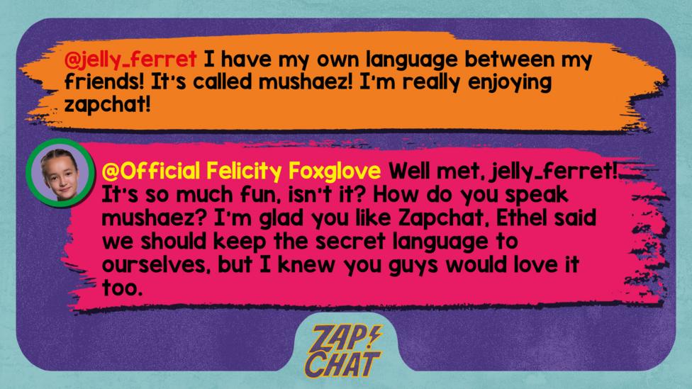 Zapchat replies: jelly_ferret: I have my own language between my friends! It\u2019s called mushaez !  I\u2019m really enjoying zapchat! Official Felicity Foxglove: Well met, jelly_ferret! It\u2019s so much fun, isn\u2019t it? How do you speak mushaez? I\u2019m glad you like Zapchat, Ethel said we should keep the secret language to ourselves, but I knew you guys would love it too.