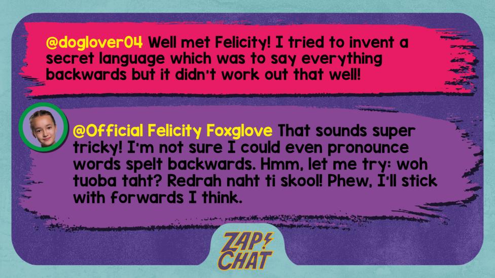 Zapchat replies: doglover04: Well met Felicity! I tried to invent a secret language which was to say everything backwards but it didn't work out that well! Official Felicity Foxglove: That sounds super tricky! I\u2019m not sure I could even pronounce words spelt backwards. Hmm, let me try: woh tuoba taht? Redrah naht ti skool! Phew, I\u2019ll stick with forwards I think.