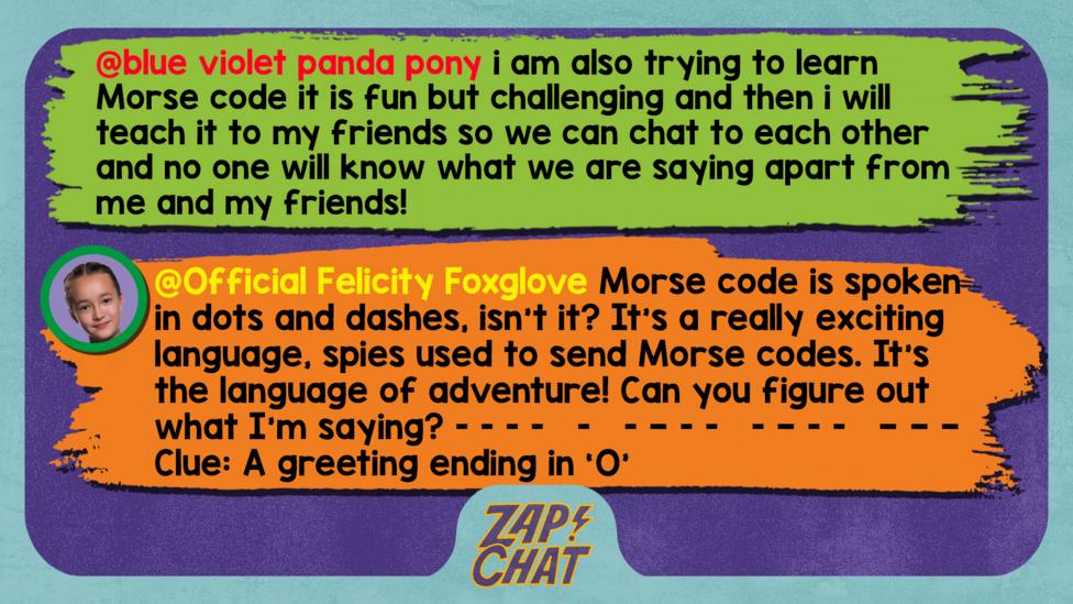 Zapchat replies: blue violet panda pony: i am also trying to learn Morse code it is fun but challenging and then i will teach it to my friends so we can chat to each other and no one will know what we are saying apart from me and my friends! Official Felicity Foxglove: Hi blue violet panda pony. Morse code is spoken in dots and dashes, isn\u2019t it? It\u2019s a really exciting language, spies used to send Morse codes. It\u2019s the language of adventure! Can you figure out what I\u2019m saying?  [dot dot dot dot   dot   dot dash dot dot   dot dash dot dot   dash dash dash] Clue: A greeting ending with an 'O'