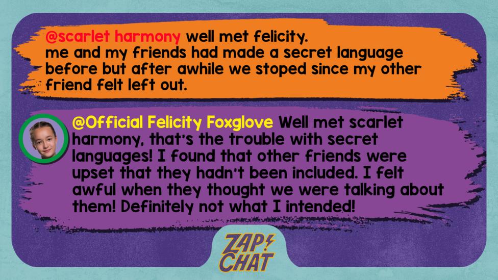 Zapchat replies: scarlet harmony: well met felicity. me and my friends had made a secret language before but after awhile we stoped since my other friend felt left out. Official Felicity Foxglove: Well met scarlet harmony, that\u2019s the trouble with secret languages! I found that other friends were upset that they hadn\u2019t been included. I felt awful when they thought we were talking about them! Definitely not what I intended!