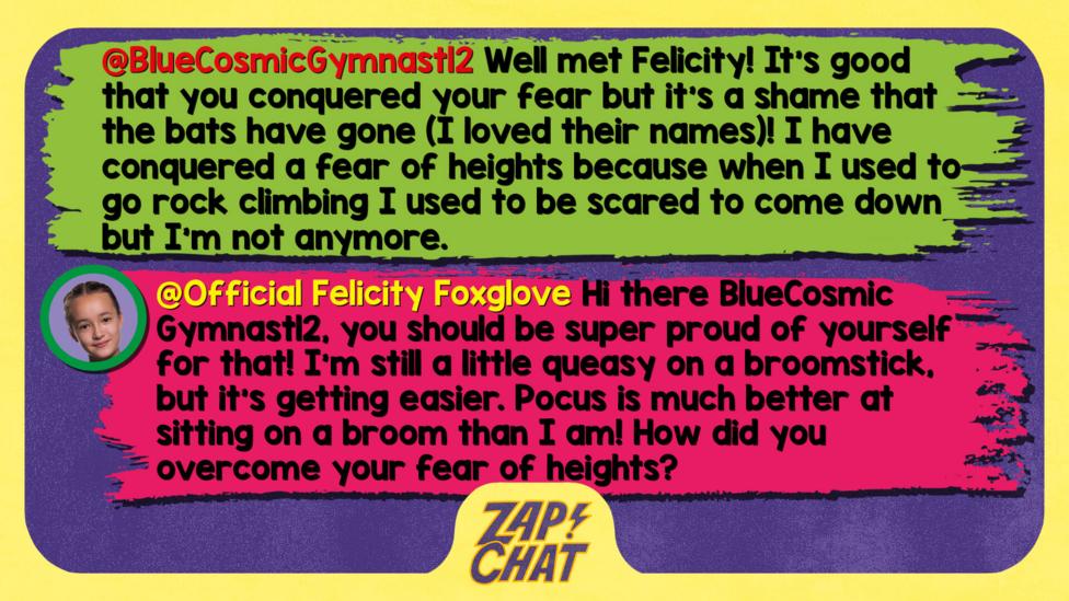 Zapchat replies: BlueCosmicGymnast12: Well Met Felicity! It's good that you conquered your fear but it's a shame that the bats have gone (I loved their names)! I have conquered a fear of heights because when I used to go rock climbing I used to be scared to come down but I'm not anymore. Official Felicity Foxglove: Hi there BlueCosmic Gymnast12, you should be super proud of yourself for that! I\u2019m still a little queasy on a broomstick, but it\u2019s getting easier. Pocus is much better at sitting on a broom than I am! How did you overcome your fear of heights?