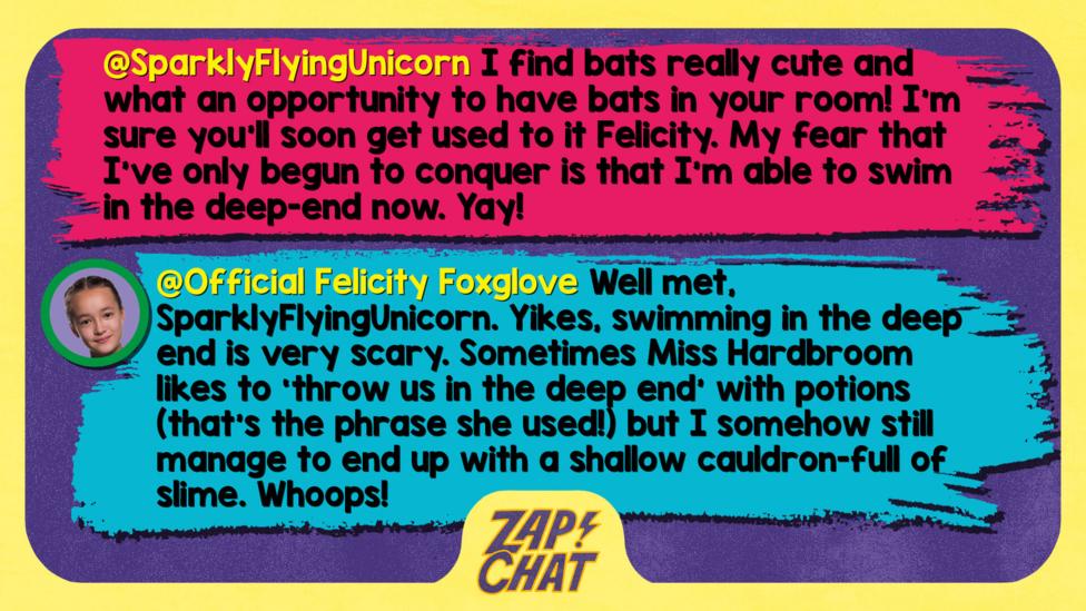 Zapchat replies: SparklyFlyingUnicorn: I find bats really cute and what an opportunity to have bats in your room! I'm sure you'll soon get used to it Felicity. My fear that I\u2019ve only begun to conquer is that I'm able to swim in the deep-end now. Yay! Official Felicity Foxglove: Well met, SparklyFlyingUnicorn. Yikes, swimming in the deep end is very scary. Sometimes Miss Hardbroom likes to \u2018throw us in the deep end\u2019 with potions (that\u2019s the phrase she used!) but I somehow still manage to end up with a shallow cauldron-full of slime. Whoops!