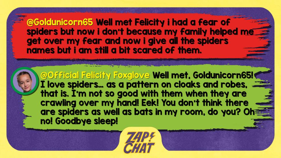 Zapchat replies: Goldunicorn65: Well met Felicity i had a fear of spiders but now i don't because my family helped me get over my fear and now i give all the spiders names but i am still a bit scared of them.Official Felicity Foxglove: Well met, Goldunicorn65! I love spiders\u2026 as a pattern on cloaks and robes, that is. I\u2019m not so good with them when they are crawling over my hand! Eek! You don\u2019t think there are spiders as well as bats in my room, do you? Oh no! Goodbye sleep!