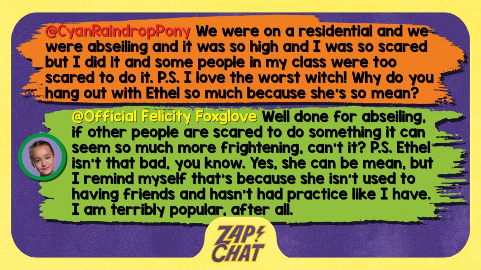 Zapchat replies: CyanRaindropPony: We were on a residential and we were abseiling and it was so high and I was so scared but I did it and some people in my class were too scared to do it. P.S. I love the worst witch! Why do you hang out with Ethel so much because she\u2019s so mean? Official Felicity Foxglove: Well done for abseiling, if other people are scared to do something it can seem so much more frightening, can\u2019t it? P.S. Ethel isn\u2019t that bad, you know. Yes, she can be mean, but I remind myself that\u2019s because she isn\u2019t used to having friends and hasn\u2019t had practice like I have. I AM terribly popular, after all.