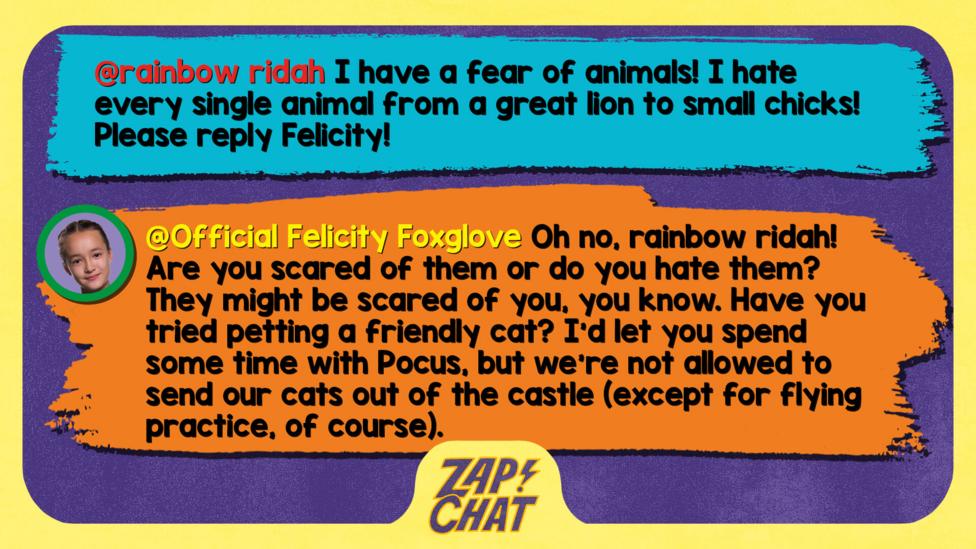 Zapchat replies: rainbow ridah: I have a fear of animals! I hate every single animal from a great Lion to small Chicks! Please reply Felicity! Official Felicity Foxglove: Oh no rainbow ridah! Are you scared of them, or do you hate them? They might be scared of you, you know. Have you tried petting a friendly cat? I\u2019d let you spend some time with Pocus, but we\u2019re not allowed to send our cats out of the castle (except for flying practice).