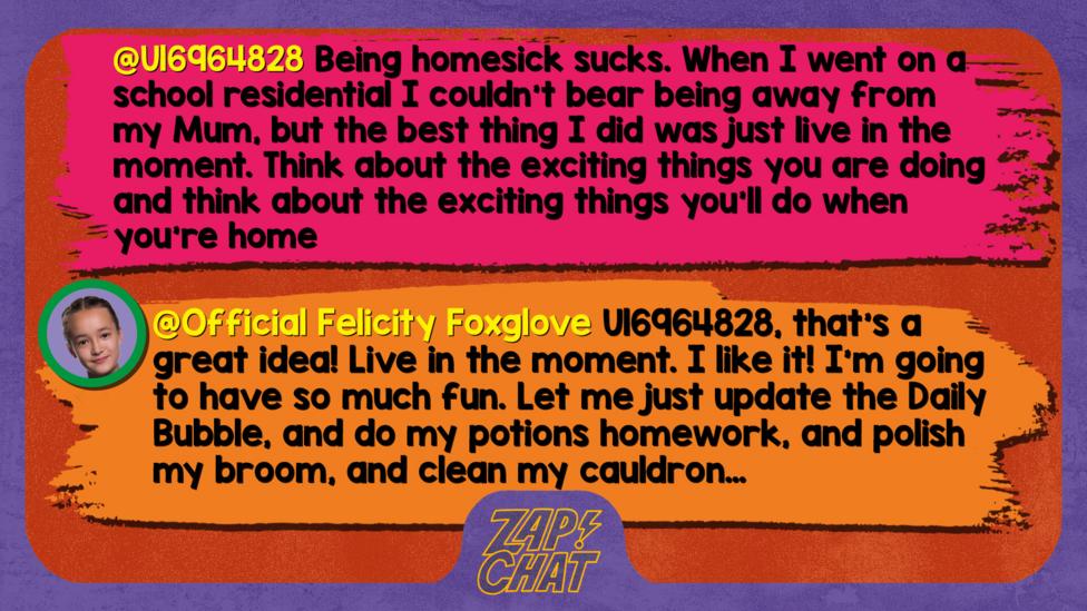 Zapchat replies: U16964828: Being homesick sucks. When I went on a school residential I couldn't bear being away from my Mum, but the best thing I did was just live in the moment. Think about what you about the exciting things you are doing and think about the exciting things you'll do when you're home  Official Felicity Foxglove: Greetings U16964828, that\u2019s a great idea! Live in the moment. I like it! I\u2019m going to have so much fun. Let me just update the Daily Bubble, and do my potions homework, and polish my broom, and clean my cauldron\u2026