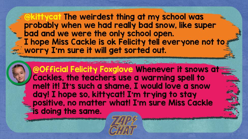 Zapchat replies: kittycat: The weirdest thing at my school was probably when we had really bad snow, Iike super bad and we were the only school open. I hope miss Cackle is ok Felicity tell everyone not to worry I\u2019m sure it will get sorted out. Official Felicity Foxglove: Whenever it snows at Cackles, the teachers use a warming spell to melt it! It\u2019s such a shame, I would love a snow day! I hope so, kittycat! I\u2019m trying to stay positive, no matter what! I\u2019m sure Miss Cackle is doing the same.