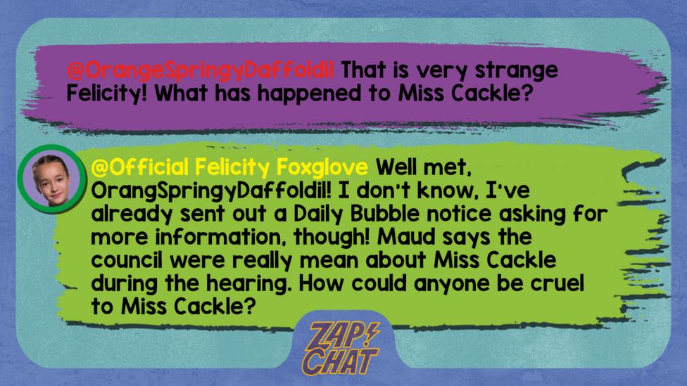 Zapchat replies: OrangeSpringyDaffoldil: That is very strange Felicity! What has happened to Miss Cackle? Official Felicity Foxglove: Well met, OrangSpringy Daffoldil! I don\u2019t know, I\u2019ve already sent out a Daily Bubble notice asking for more information, though! Maud says the council were really mean about Miss Cackle during the hearing. How could anyone be cruel to Miss Cackle?