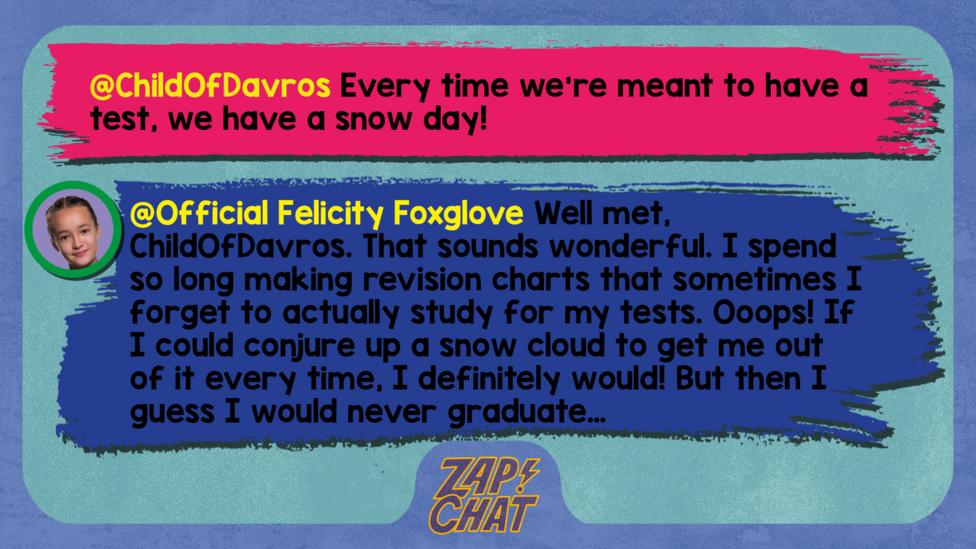 Zapchat replies: ChildOfDavros: Every time we\u2019re meant to have a test, we have a snow day! Official Felicity Foxglove: Well met, ChildOfDavros,  That sounds wonderful. I spend so long making revision charts that sometimes I forget to actually study for my tests. Ooops! If I could conjure up a snow cloud to get me out of it every time, I definitely would! But then I guess I would never graduate\u2026