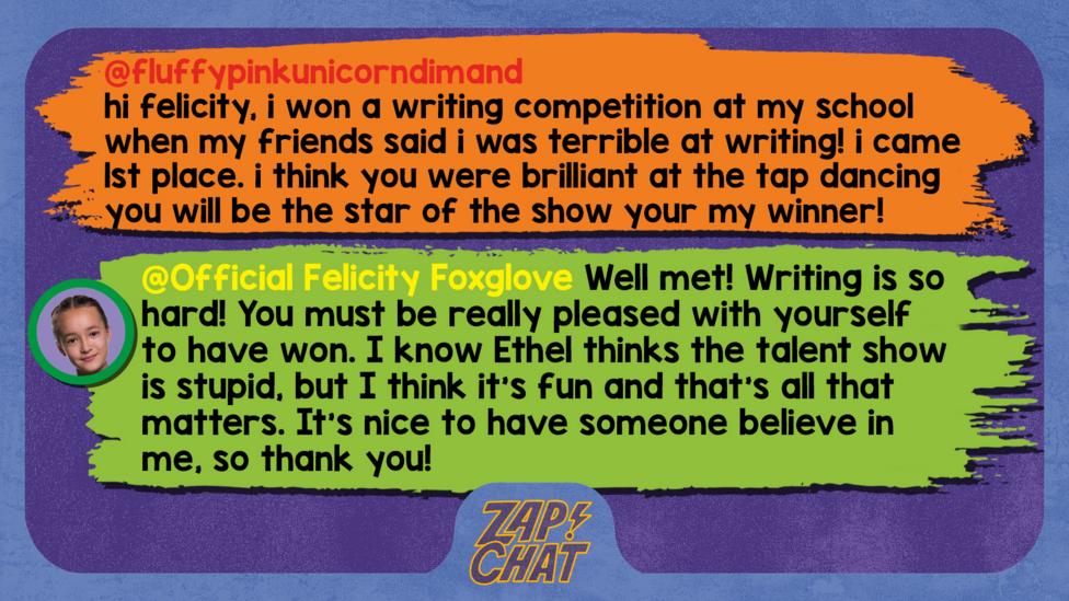 Zapchat replies: fluffypinkunicorndimand: hi felicity, i won a writing competition at my school when my friends said i was terrible at writing! i came 1st place  i think you were brilliant at the tap dancing you will be the star of the show your my winner! Official Felicity Foxglove: Well met, fluffypinkunicorndimand! Writing is so hard! You must be really pleased with yourself to have won. I know Ethel thinks the talent show is stupid, but I think it\u2019s fun and that\u2019s all that matters. It\u2019s nice to have someone believe in me, so thank you!