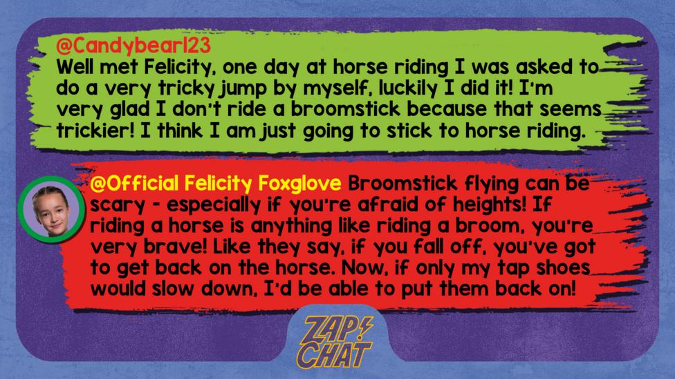 Zapchat replies: Candybear123: Well met Felicity, one day at horse riding I was asked to do a very tricky jump by myself, luckily I did it! I'm very glad I don't ride a broomstick because that seems trickier! I think I am just going to stick to horse riding even though one day I fell off. Official Felicity Foxglove: Hello Candybear123, broomstick flying can be scary - especially if you\u2019re afraid of heights! If riding a horse is anything like riding a broom, you\u2019re very brave! Like they say, if you fall off, you\u2019ve got to get back on the horse. Now, if only my tap shoes would slow down, I\u2019d be able to put them back on!