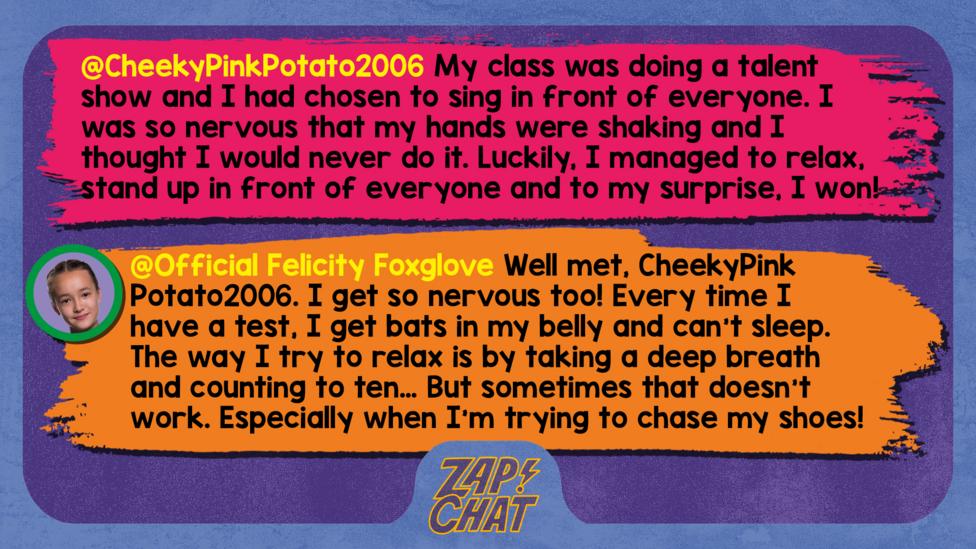 Zapchat replies: CheekyPinkPotato2006: My class was doing a talent show and I had chosen to sing in front of everyone. I was so nervous that my hands were shaking and I thought I would never do it. Luckily, I managed to relax, stand up in front of everyone and sing and to my surprise, I won! Official Felicity Foxglove: Well met CheekyPinkPotato2006. I get so nervous too! Every time I have a test or an important day, I get bats in my belly and can\u2019t sleep. The way I try to relax is by taking a deep breath and counting to ten\u2026 But sometimes that doesn\u2019t work. Especially when I\u2019m trying to chase my shoes!