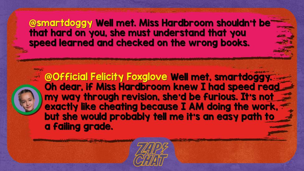 Zapchat replies: smartdoggy: Well met. Miss Hardbroom shouldn\u2019t be that hard on you, she must understand that you speed learned and checked on the wrong books. Official Felicity Foxglove: Well met, smartdoggy. Oh dear, if Miss Hardbroom knew I had speed read my way through revision, she\u2019d be furious. It\u2019s not exactly like cheating because I AM doing the work, but she would probably tell me it\u2019s an easy path to a failing grade.