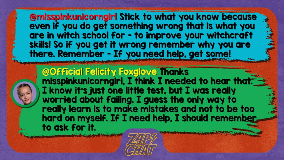 Zapchat replies: misspinkunicorngirl: Stick to what you know because even if you do get something wrong that is what you are in witch school for - to improve your witchcraft skills! So if you get it wrong remember why you are there. Remember - If you need help, get some! Official Felicity Foxglove: Thanks misspinkunicorngirl, I think I needed to hear that. I know it\u2019s just one little test, but I was really worried about failing. I guess the only way to really learn is to make mistakes and not to be too hard on myself. If I need help, I should remember to ask for it.