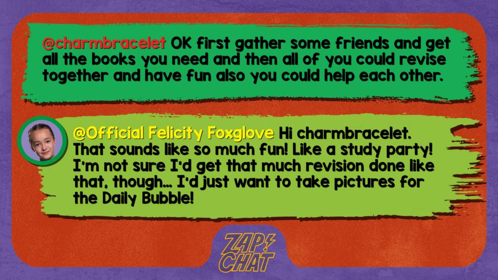 Zapchat replies: charmbracelet: OK first gather some friends and get all the books you need and then all of you could revise together and have fun also you could help each other. Official Felicity Foxglove: Hi charmbracelet, that sounds like so much fun! Like a study party! I\u2019m not sure I\u2019d get that much revision done like that, though\u2026 I\u2019d just want to take pictures for the Daily Bubble!