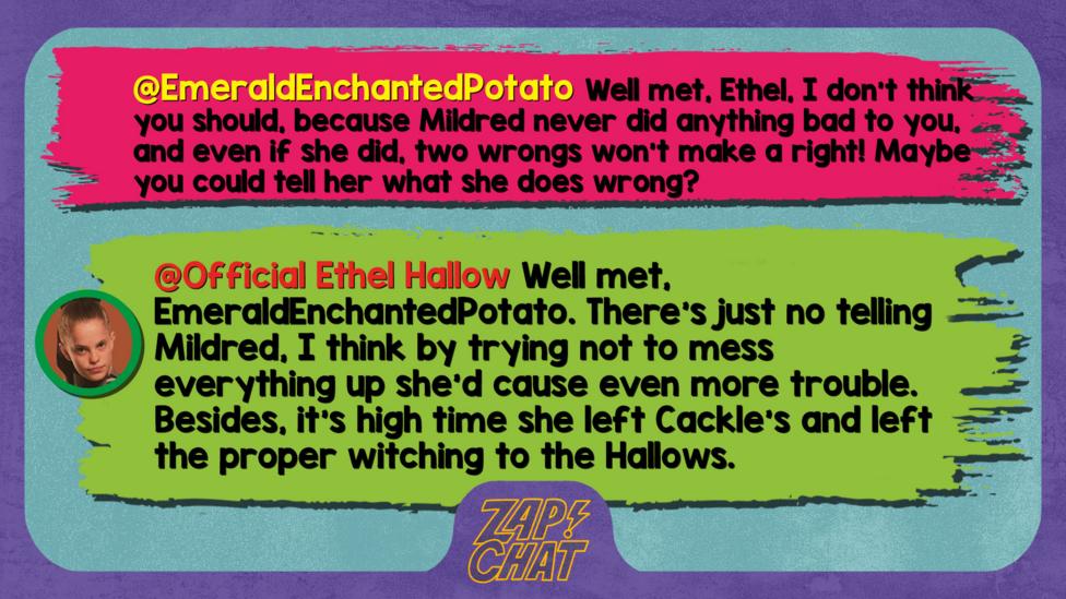 Zapchatt replies: EmeraldEnchantedPotato: Well met, Ethel, I don't think you should, because Mildred never did anything bad to you, and even if she did, two wrongs won't make a right! Maybe you could tell her what she does wrong? Official Ethel Hallow: Well met, EmeraldEnchantedPotato. There\u2019s just no telling Mildred, I think by trying not to mess everything up she\u2019d cause even more trouble. Besides, it\u2019s high time she left Cackle's and left the proper witching to the Hallows.