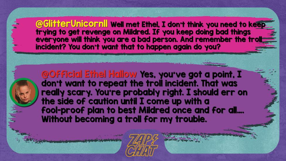 Zapchatt replies: GlitterUnicorn11 Well met Ethel, I don\u2019t think you need to keep trying to get revenge on Mildred. If you keep doing bad things everyone will think you are a bad person. And remember the troll incident? You don\u2019t want that to happen again do you? Official Ethel Hallow: Yes, you\u2019ve got a point, I don\u2019t want to repeat the troll incident. That was really scary. You\u2019re probably right. I should err on the side of caution until I come up with a fool-proof plan to best Mildred once and for all\u2026. Without becoming a troll for my trouble.