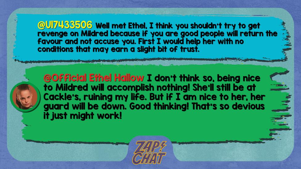 Zapchatt replies: U17433506: Well met Ethel, I think you shouldn't try to get revenge on Mildred because if you are good people will return the favour and not accuse you. First I would help her with no conditions that may earn a slight bit of trust. Official Ethel Hallow: I don\u2019t think so, being nice to Mildred will accomplish nothing! She\u2019ll still be at Cackle\u2019s, ruining my life. But if I am nice to her, her guard will be down. Good thinking! That\u2019s so devious it just might work!