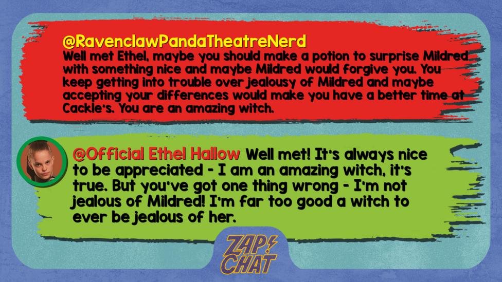 Zapchatt replies: RavenclawPandaTheatreNerd: Well met Ethel, maybe you should make a potion to surprise Mildred with something nice and maybe Mildred would forgive you. You keep getting into trouble over jealousy of Mildred and maybe accepting your differences would make you have a better time at Cackle\u2019s. You are an amazing witch. Official Ethel Hallow: Well met! It\u2019s always nice to be appreciated - I am an amazing witch, it\u2019s true. But you've got one thing wrong - I\u2019m not jealous of Mildred! I\u2019m far too good a witch to ever be jealous of her.