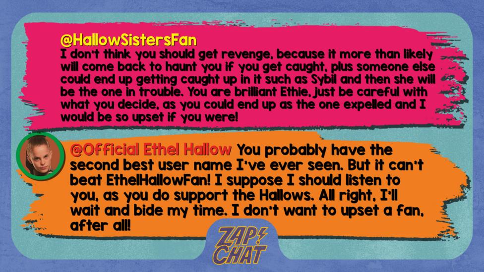 Zapchatt replies: HallowSistersFan: I don't think you should get revenge, because it more than likely will come back to haunt you if you get caught, plus someone else could end up getting caught up in it such as Sybil and then she will be the one in trouble. You are brilliant Ethie, just be careful with what you decide, as you could end up as the one expelled and I would be so upset if you were! Official Ethel Hallow: You probably have the second best user name I\u2019ve ever seen. But it can\u2019t beat EthelHallowFan! I suppose I should listen to you, as you do support the Hallows. All right, I\u2019ll wait and bide my time. I don\u2019t want to upset a fan, after all!