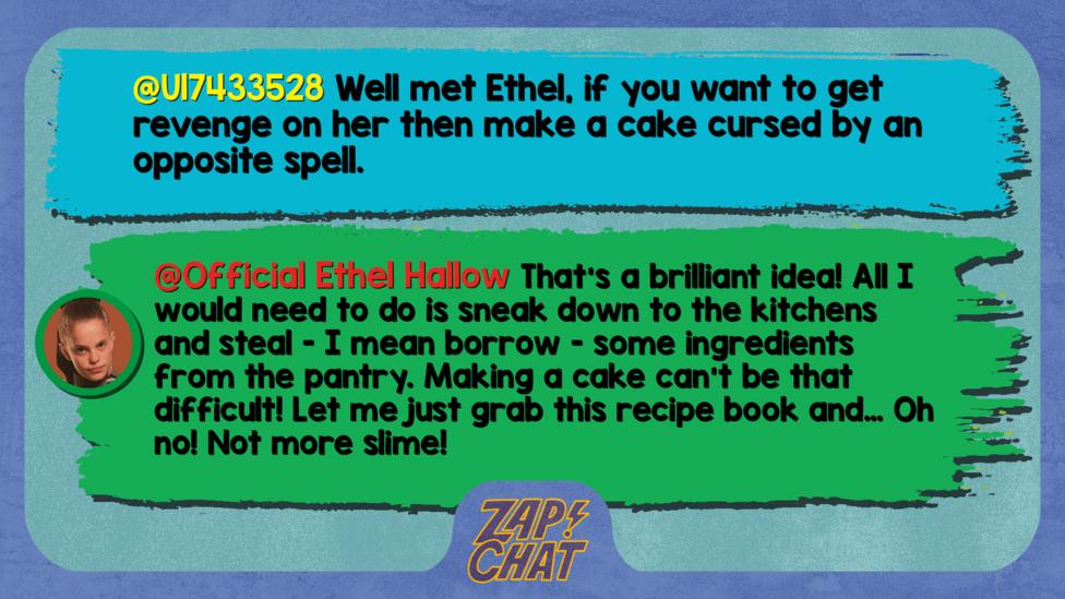 Zapchatt replies: U17433528: Well met Ethel, if you want to get revenge on her then make a cake cursed by an opposite spell. Official Ethel Hallow: That\u2019s a brilliant idea! All I would need to do is sneak down to the kitchens and steal - I mean borrow - some ingredients from the pantry. Making a cake can\u2019t be that difficult! Let me just grab this recipe book and\u2026 Oh no! Not more slime!