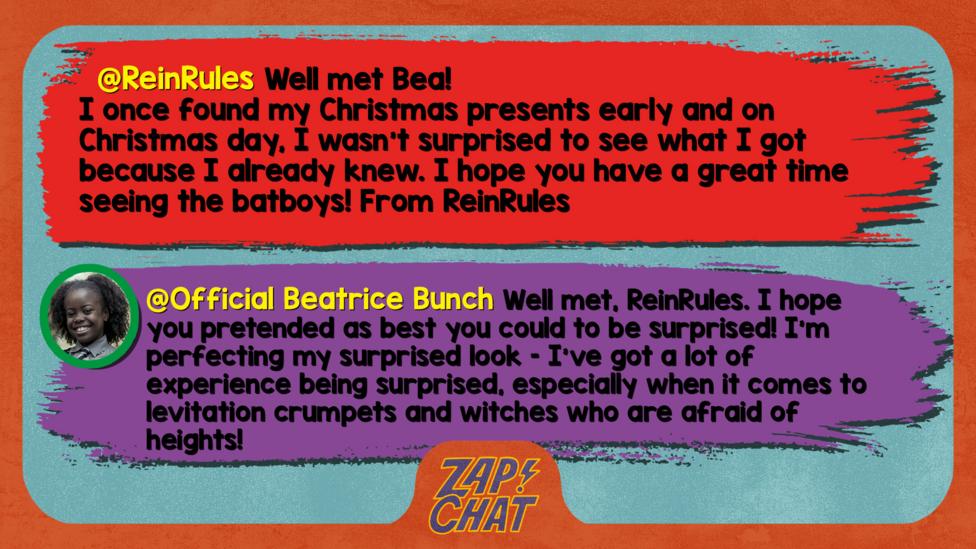 ReinRules\u2019s comment reads  Well met Bea! I once found my Christmas presents early and on Christmas day, I wasn't surprised to see what I got because I already knew. I hope you have a great time seeing the batboys! From ReinRules  Beatrice\u2019s reply reads Well met, ReinRules. I hope you pretended as best you could to be surprised! I\u2019m perfecting my surprised look \u2013 I\u2019ve got a lot of experience being surprised, especially when it comes to levitation crumpets and witches who are afraid of heights!