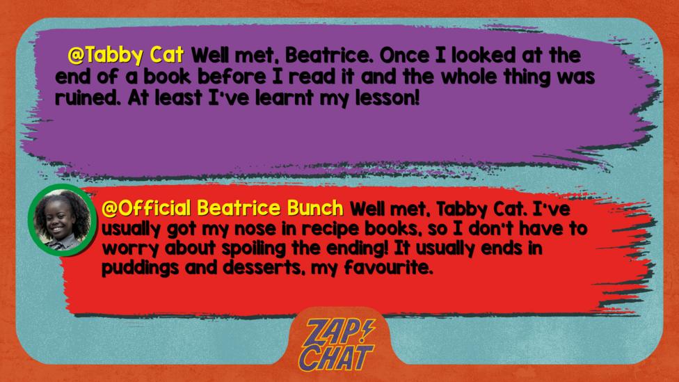 Tabby Cat\u2019s comment reads  Well met, Beatrice. Once I looked at the end of a book before I read it and the whole thing was ruined. At least I've learnt my lesson!  Beatrice\u2019s reply reads Well met, Tabby Cat. I\u2019ve usually got my nose in recipe books, so I don\u2019t have to worry about spoiling the ending! It usually ends in puddings and desserts, my favourite.